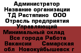 Администратор › Название организации ­ ТД Растяпино, ООО › Отрасль предприятия ­ Управляющий › Минимальный оклад ­ 1 - Все города Работа » Вакансии   . Самарская обл.,Новокуйбышевск г.